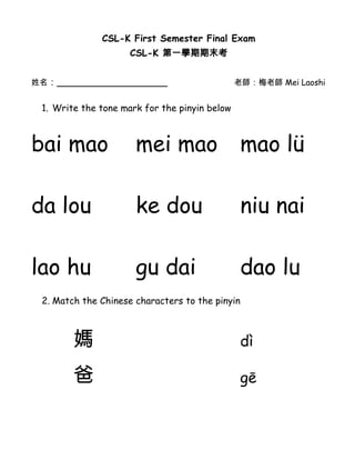 CSL-K First Semester Final Exam
                     CSL-K 第一學期期末考


姓名：___________________                         老師：梅老師 Mei Laoshi


 1. Write the tone mark for the pinyin below



bai mao               mei mao                   mao lü

da lou                ke dou                    niu nai

lao hu                gu dai                    dao lu
 2. Match the Chinese characters to the pinyin



        媽                                       dì

        爸                                       gē
 