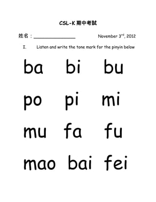 CSL-K 期中考試

姓名：_____________                      November 3rd, 2012

 I.   Listen and write the tone mark for the pinyin below




 ba                 bi                  bu
 po                 pi                 mi
 mu fa                                  fu
 mao bai fei
 