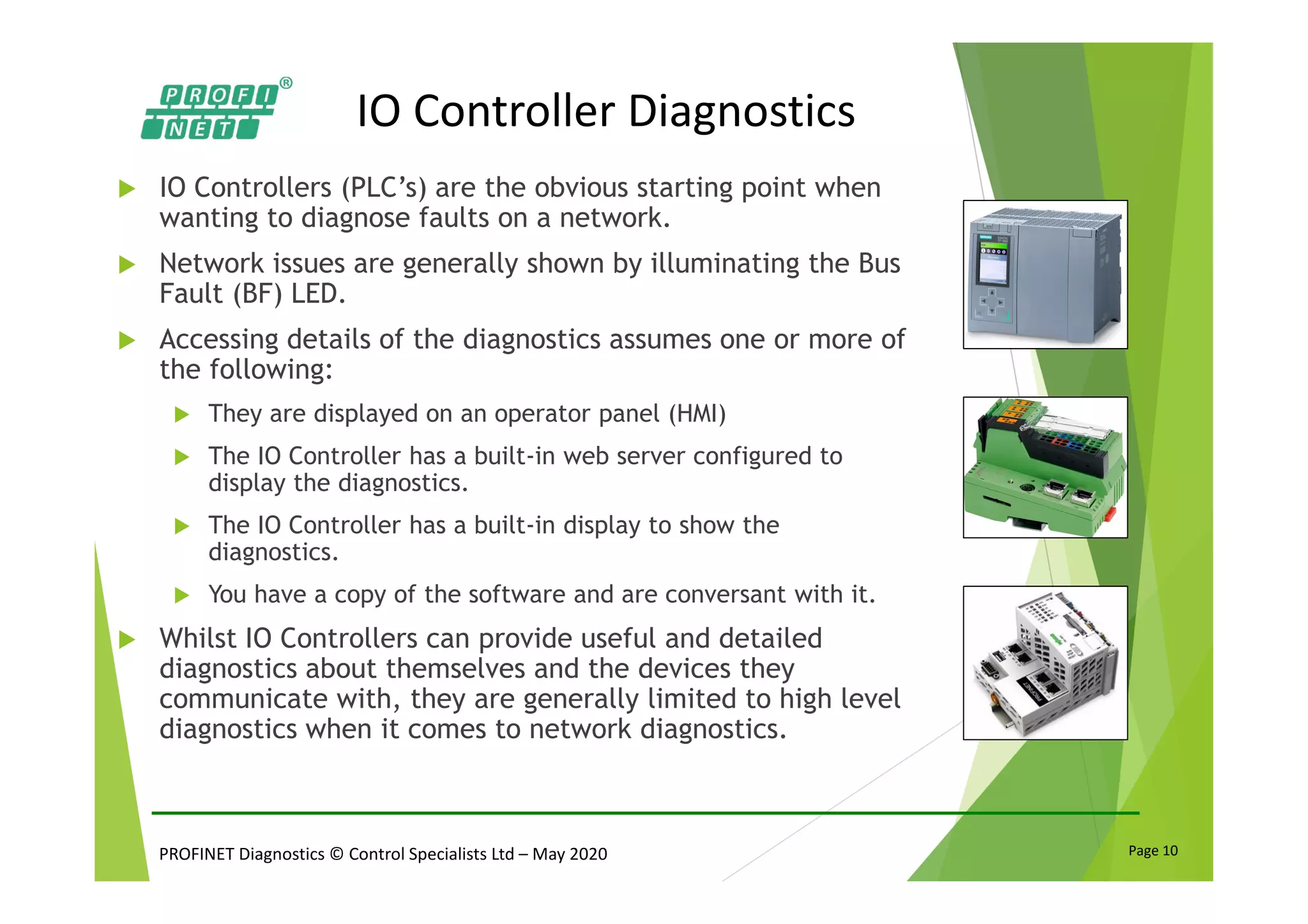 PROFINET Diagnostics © Control Specialists Ltd – May 2020 Page 10
IO Controller Diagnostics
IO Controllers (PLC’s) are the obvious starting point when
wanting to diagnose faults on a network.
Network issues are generally shown by illuminating the Bus
Fault (BF) LED.
Accessing details of the diagnostics assumes one or more of
the following:
They are displayed on an operator panel (HMI)
The IO Controller has a built-in web server configured to
display the diagnostics.
The IO Controller has a built-in display to show the
diagnostics.
You have a copy of the software and are conversant with it.
Whilst IO Controllers can provide useful and detailed
diagnostics about themselves and the devices they
communicate with, they are generally limited to high level
diagnostics when it comes to network diagnostics.
 