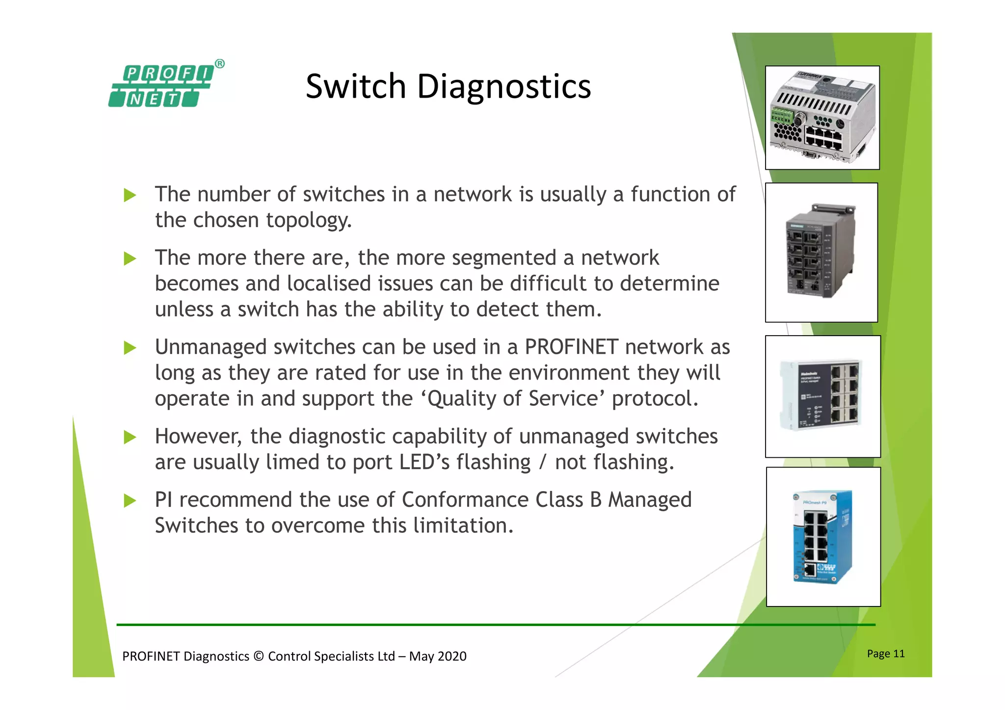 PROFINET Diagnostics © Control Specialists Ltd – May 2020 Page 11
Switch Diagnostics
The number of switches in a network is usually a function of
the chosen topology.
The more there are, the more segmented a network
becomes and localised issues can be difficult to determine
unless a switch has the ability to detect them.
Unmanaged switches can be used in a PROFINET network as
long as they are rated for use in the environment they will
operate in and support the ‘Quality of Service’ protocol.
However, the diagnostic capability of unmanaged switches
are usually limed to port LED’s flashing / not flashing.
PI recommend the use of Conformance Class B Managed
Switches to overcome this limitation.
 