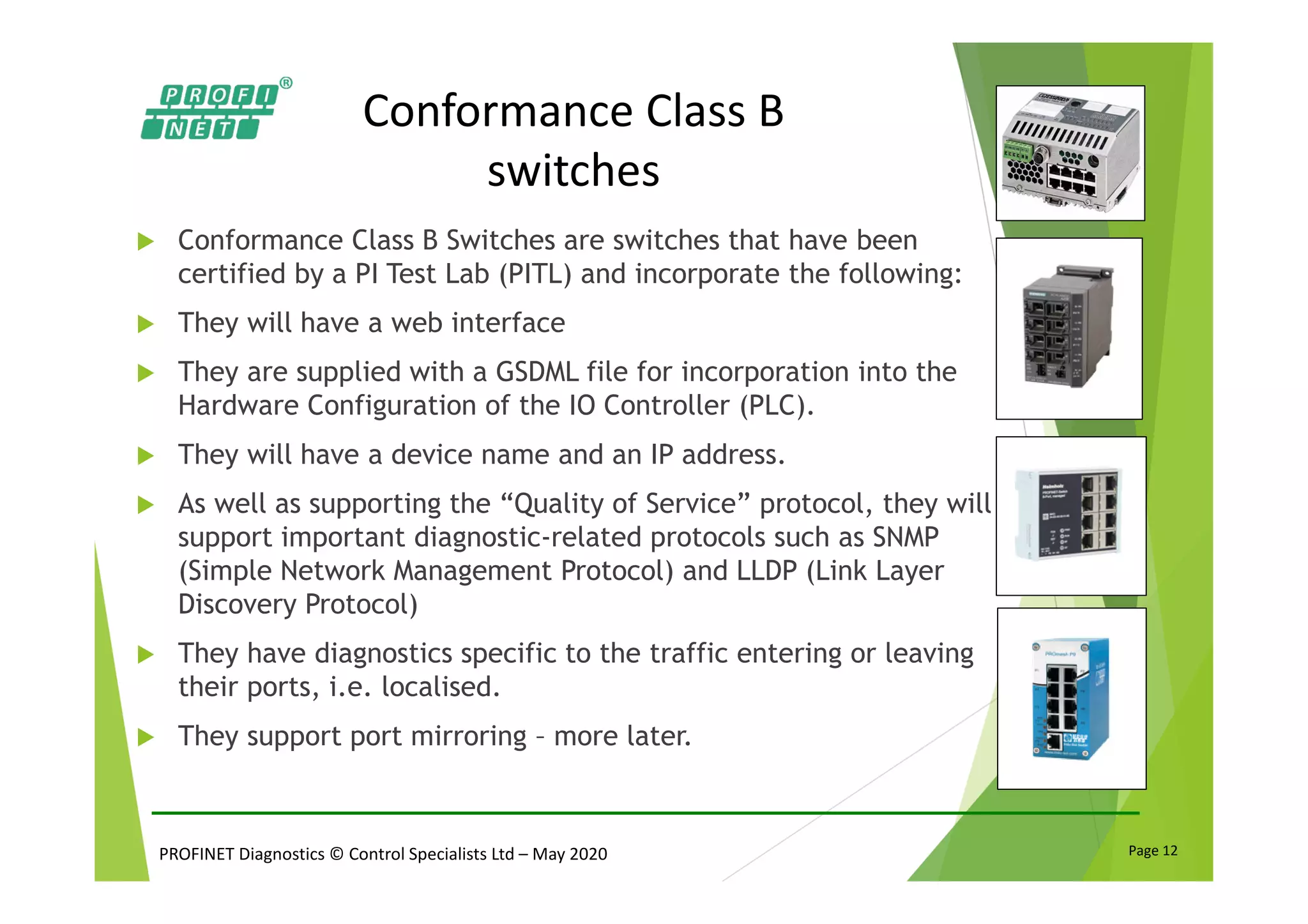 PROFINET Diagnostics © Control Specialists Ltd – May 2020 Page 12
Conformance Class B
switches
Conformance Class B Switches are switches that have been
certified by a PI Test Lab (PITL) and incorporate the following:
They will have a web interface
They are supplied with a GSDML file for incorporation into the
Hardware Configuration of the IO Controller (PLC).
They will have a device name and an IP address.
As well as supporting the “Quality of Service” protocol, they will
support important diagnostic-related protocols such as SNMP
(Simple Network Management Protocol) and LLDP (Link Layer
Discovery Protocol)
They have diagnostics specific to the traffic entering or leaving
their ports, i.e. localised.
They support port mirroring – more later.
 