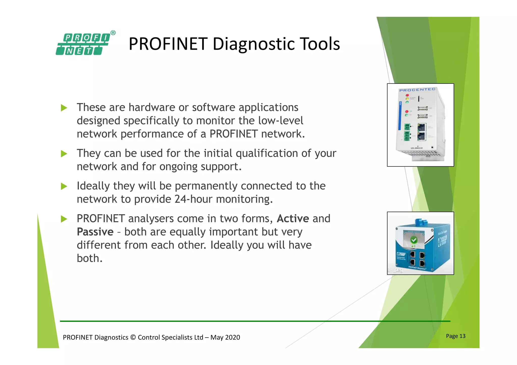 PROFINET Diagnostics © Control Specialists Ltd – May 2020 Page 13
PROFINET Diagnostic Tools
These are hardware or software applications
designed specifically to monitor the low-level
network performance of a PROFINET network.
They can be used for the initial qualification of your
network and for ongoing support.
Ideally they will be permanently connected to the
network to provide 24-hour monitoring.
PROFINET analysers come in two forms, Active and
Passive – both are equally important but very
different from each other. Ideally you will have
both.
 