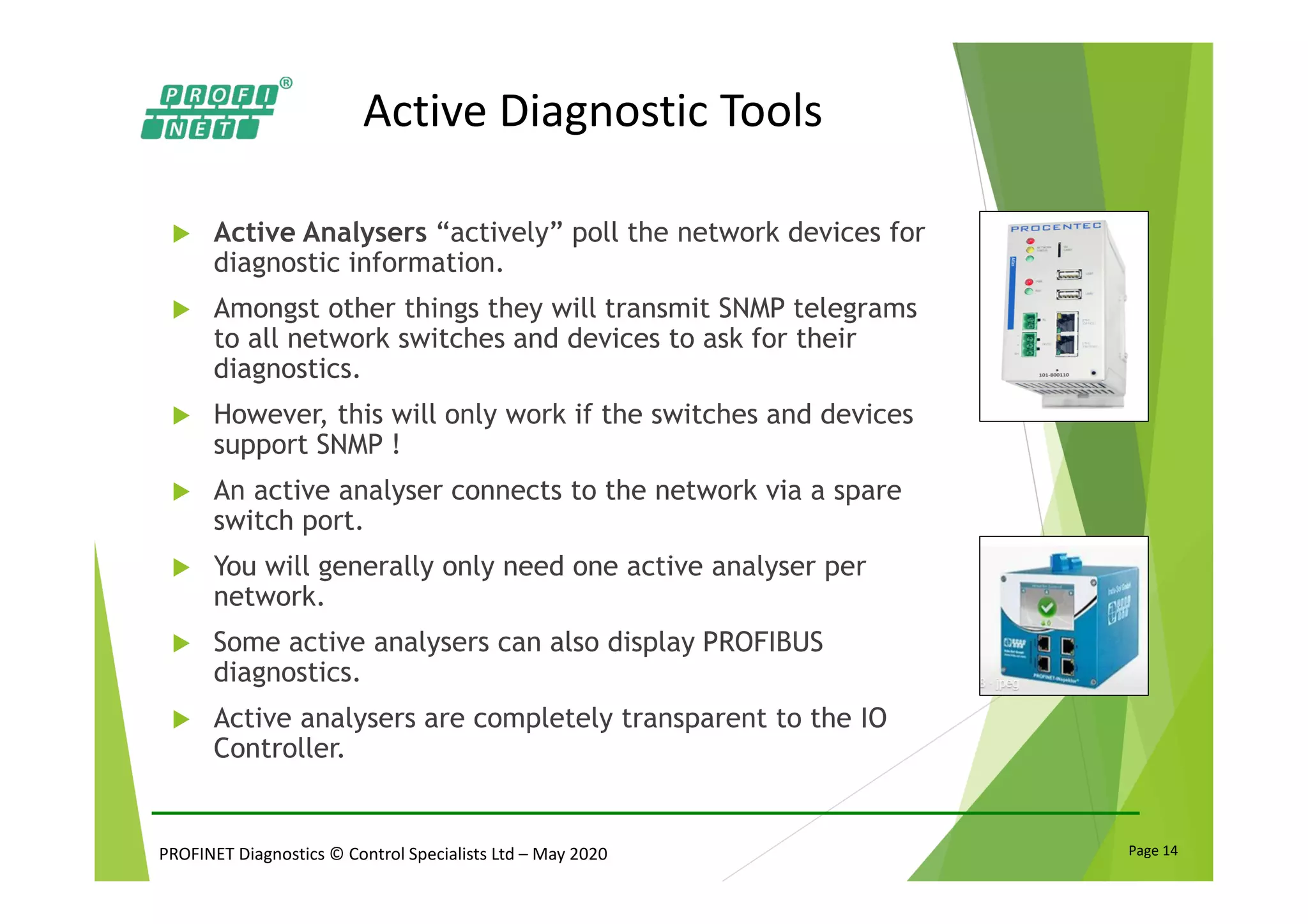 PROFINET Diagnostics © Control Specialists Ltd – May 2020 Page 14
Active Diagnostic Tools
Active Analysers “actively” poll the network devices for
diagnostic information.
Amongst other things they will transmit SNMP telegrams
to all network switches and devices to ask for their
diagnostics.
However, this will only work if the switches and devices
support SNMP !
An active analyser connects to the network via a spare
switch port.
You will generally only need one active analyser per
network.
Some active analysers can also display PROFIBUS
diagnostics.
Active analysers are completely transparent to the IO
Controller.
 