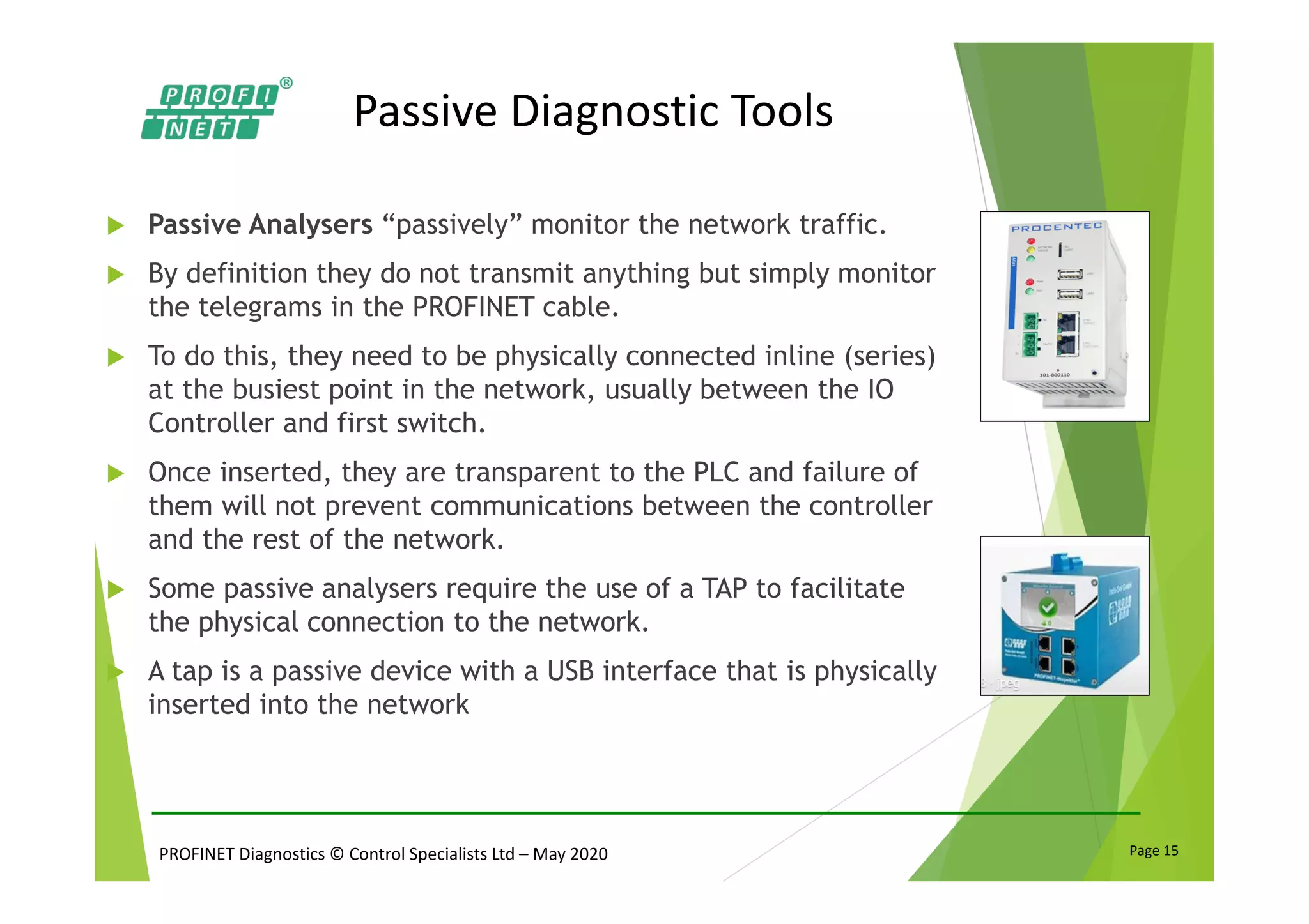 PROFINET Diagnostics © Control Specialists Ltd – May 2020 Page 15
Passive Diagnostic Tools
Passive Analysers “passively” monitor the network traffic.
By definition they do not transmit anything but simply monitor
the telegrams in the PROFINET cable.
To do this, they need to be physically connected inline (series)
at the busiest point in the network, usually between the IO
Controller and first switch.
Once inserted, they are transparent to the PLC and failure of
them will not prevent communications between the controller
and the rest of the network.
Some passive analysers require the use of a TAP to facilitate
the physical connection to the network.
A tap is a passive device with a USB interface that is physically
inserted into the network
 