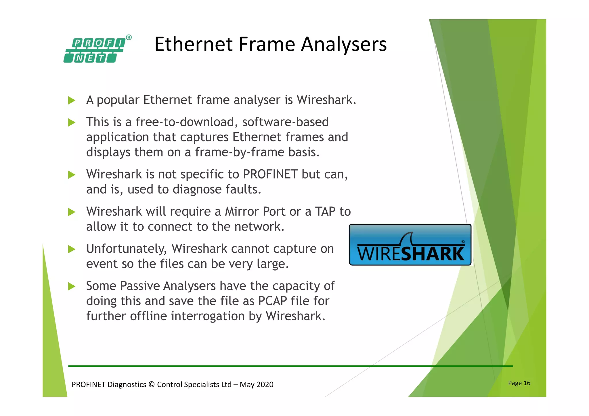 PROFINET Diagnostics © Control Specialists Ltd – May 2020 Page 16
Ethernet Frame Analysers
A popular Ethernet frame analyser is Wireshark.
This is a free-to-download, software-based
application that captures Ethernet frames and
displays them on a frame-by-frame basis.
Wireshark is not specific to PROFINET but can,
and is, used to diagnose faults.
Wireshark will require a Mirror Port or a TAP to
allow it to connect to the network.
Unfortunately, Wireshark cannot capture on
event so the files can be very large.
Some Passive Analysers have the capacity of
doing this and save the file as PCAP file for
further offline interrogation by Wireshark.
 