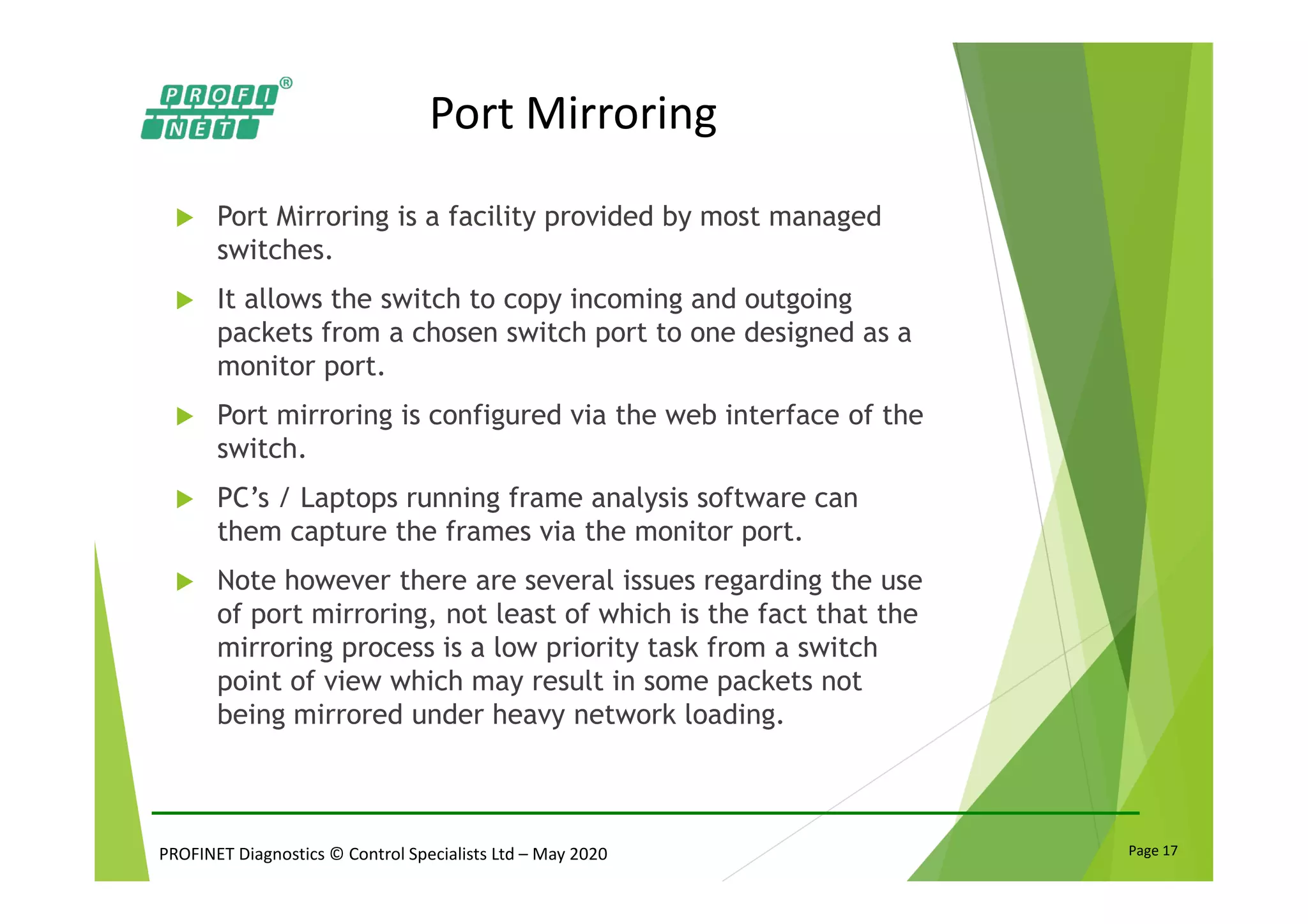 PROFINET Diagnostics © Control Specialists Ltd – May 2020 Page 17
Port Mirroring
Port Mirroring is a facility provided by most managed
switches.
It allows the switch to copy incoming and outgoing
packets from a chosen switch port to one designed as a
monitor port.
Port mirroring is configured via the web interface of the
switch.
PC’s / Laptops running frame analysis software can
them capture the frames via the monitor port.
Note however there are several issues regarding the use
of port mirroring, not least of which is the fact that the
mirroring process is a low priority task from a switch
point of view which may result in some packets not
being mirrored under heavy network loading.
 