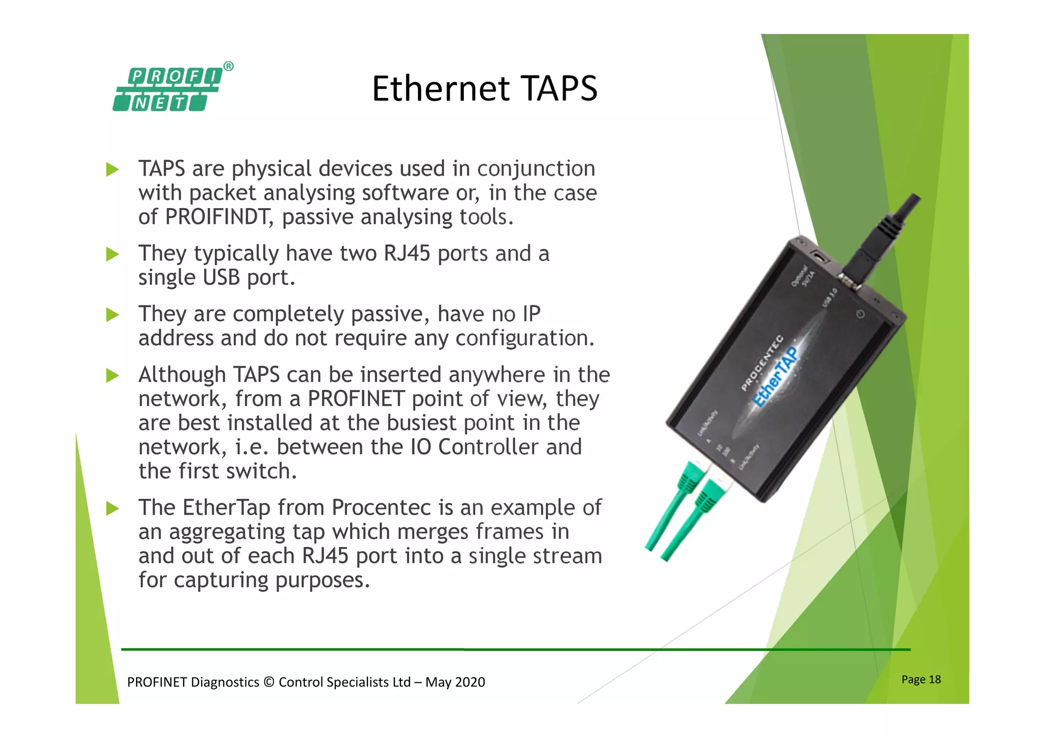 PROFINET Diagnostics © Control Specialists Ltd – May 2020 Page 18
Ethernet TAPS
TAPS are physical devices used in conjunction
with packet analysing software or, in the case
of PROIFINDT, passive analysing tools.
They typically have two RJ45 ports and a
single USB port.
They are completely passive, have no IP
address and do not require any configuration.
Although TAPS can be inserted anywhere in the
network, from a PROFINET point of view, they
are best installed at the busiest point in the
network, i.e. between the IO Controller and
the first switch.
The EtherTap from Procentec is an example of
an aggregating tap which merges frames in
and out of each RJ45 port into a single stream
for capturing purposes.
 