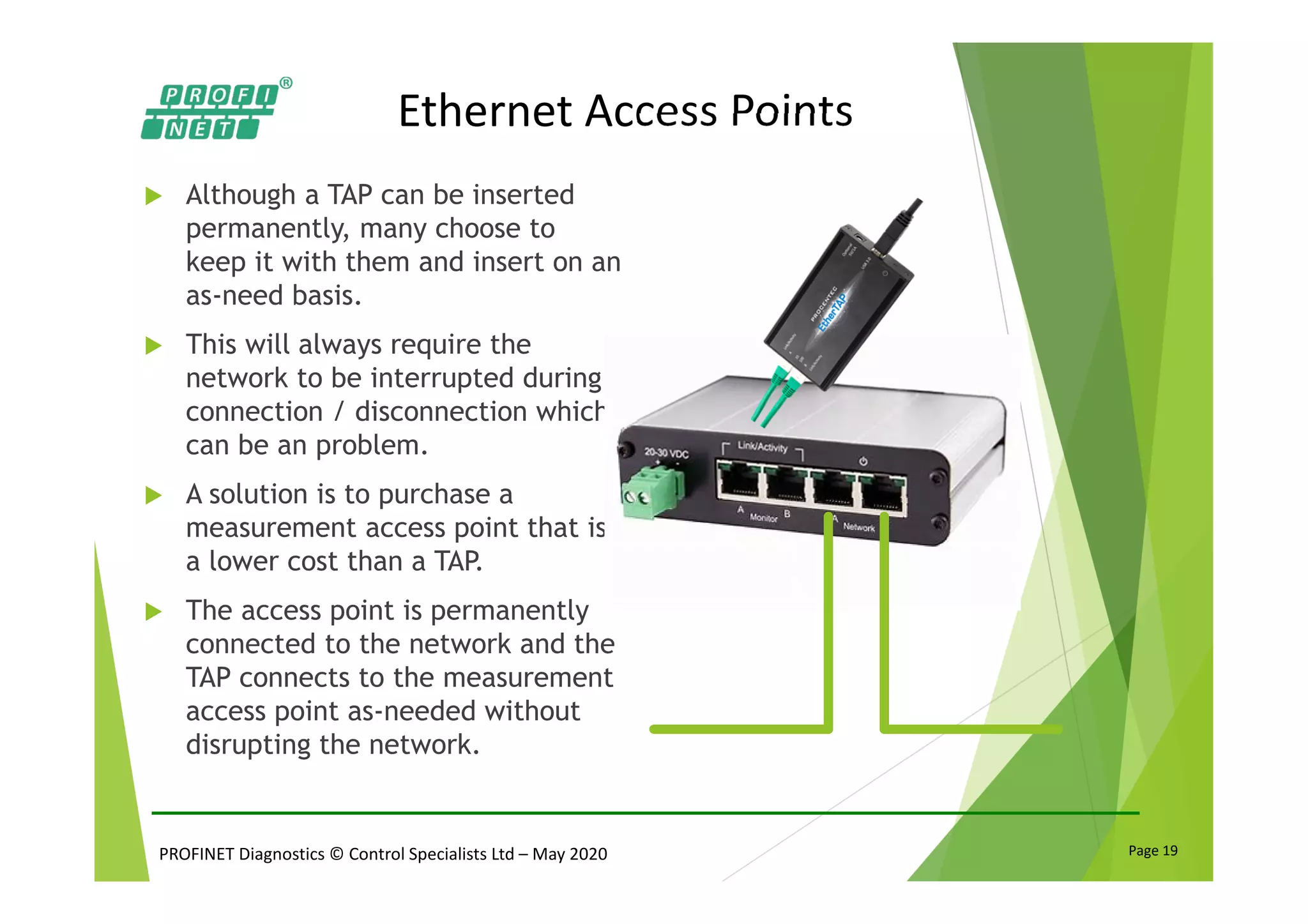 PROFINET Diagnostics © Control Specialists Ltd – May 2020 Page 19
Ethernet Access Points
Although a TAP can be inserted
permanently, many choose to
keep it with them and insert on an
as-need basis.
This will always require the
network to be interrupted during
connection / disconnection which
can be an problem.
A solution is to purchase a
measurement access point that is
a lower cost than a TAP.
The access point is permanently
connected to the network and the
TAP connects to the measurement
access point as-needed without
disrupting the network.
 