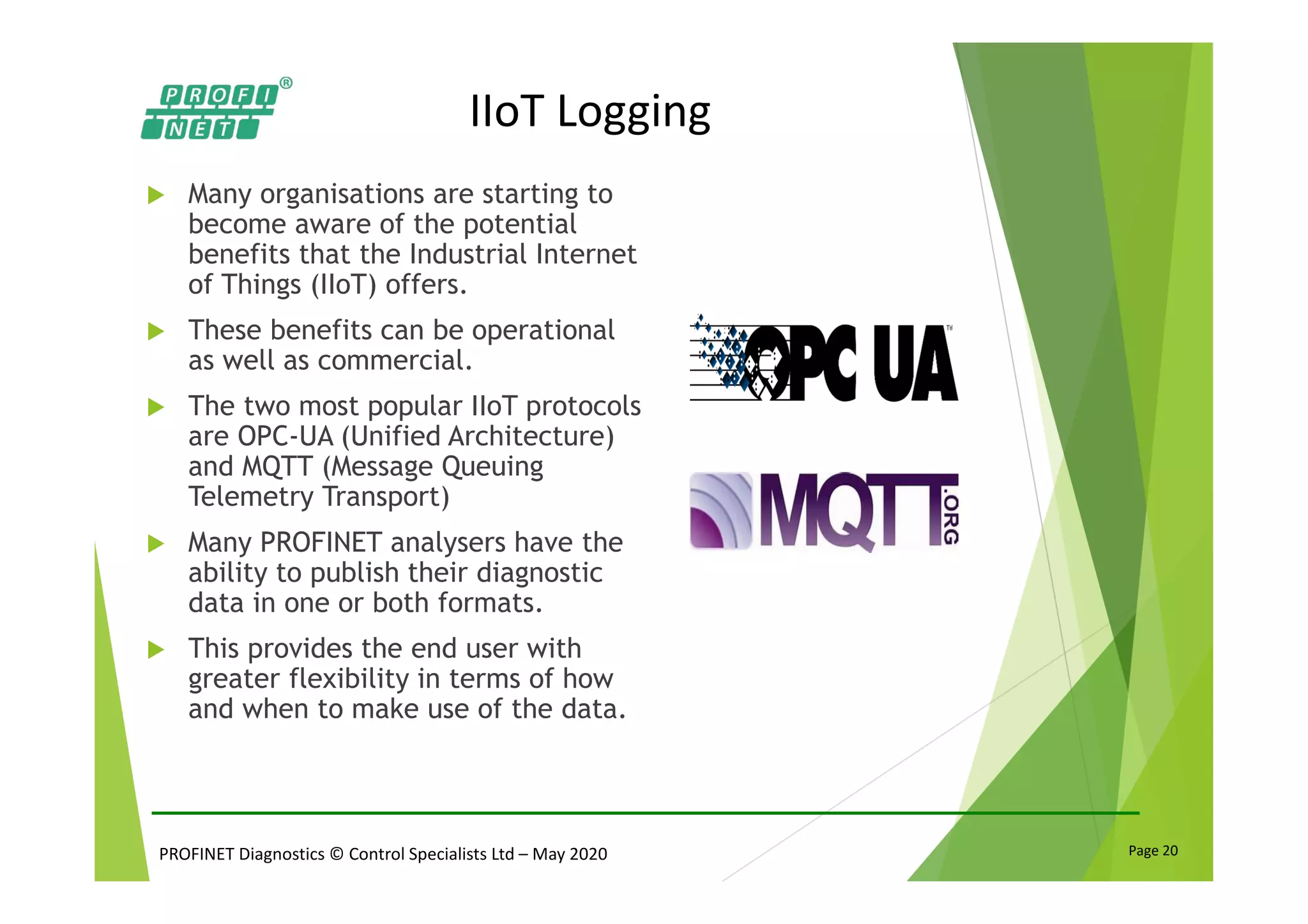 PROFINET Diagnostics © Control Specialists Ltd – May 2020 Page 20
IIoT Logging
Many organisations are starting to
become aware of the potential
benefits that the Industrial Internet
of Things (IIoT) offers.
These benefits can be operational
as well as commercial.
The two most popular IIoT protocols
are OPC-UA (Unified Architecture)
and MQTT (Message Queuing
Telemetry Transport)
Many PROFINET analysers have the
ability to publish their diagnostic
data in one or both formats.
This provides the end user with
greater flexibility in terms of how
and when to make use of the data.
 