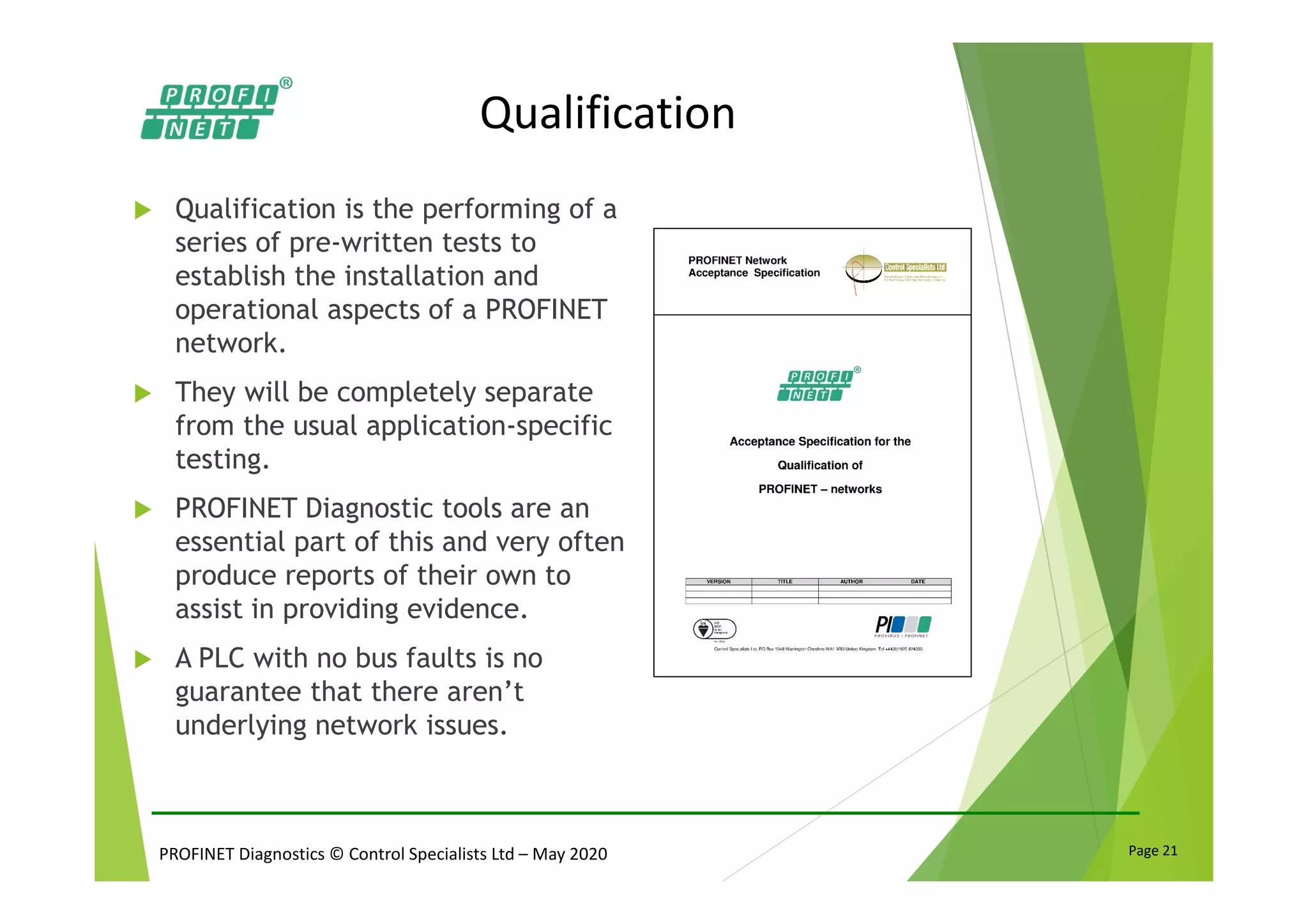 PROFINET Diagnostics © Control Specialists Ltd – May 2020 Page 21
Qualification
Qualification is the performing of a
series of pre-written tests to
establish the installation and
operational aspects of a PROFINET
network.
They will be completely separate
from the usual application-specific
testing.
PROFINET Diagnostic tools are an
essential part of this and very often
produce reports of their own to
assist in providing evidence.
A PLC with no bus faults is no
guarantee that there aren’t
underlying network issues.
 