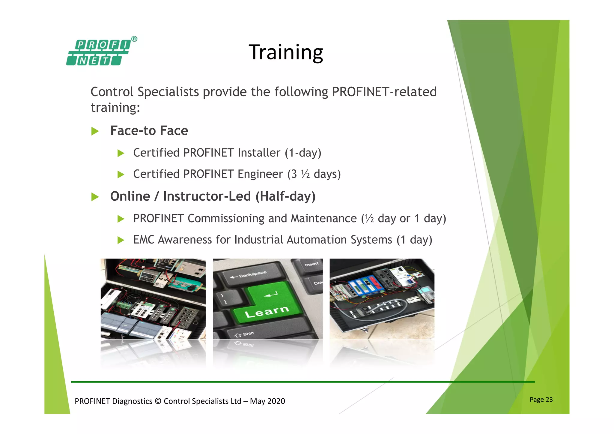 PROFINET Diagnostics © Control Specialists Ltd – May 2020 Page 23
Training
Control Specialists provide the following PROFINET-related
training:
Face-to Face
Certified PROFINET Installer (1-day)
Certified PROFINET Engineer (3 ½ days)
Online / Instructor-Led (Half-day)
PROFINET Commissioning and Maintenance (½ day or 1 day)
EMC Awareness for Industrial Automation Systems (1 day)
 