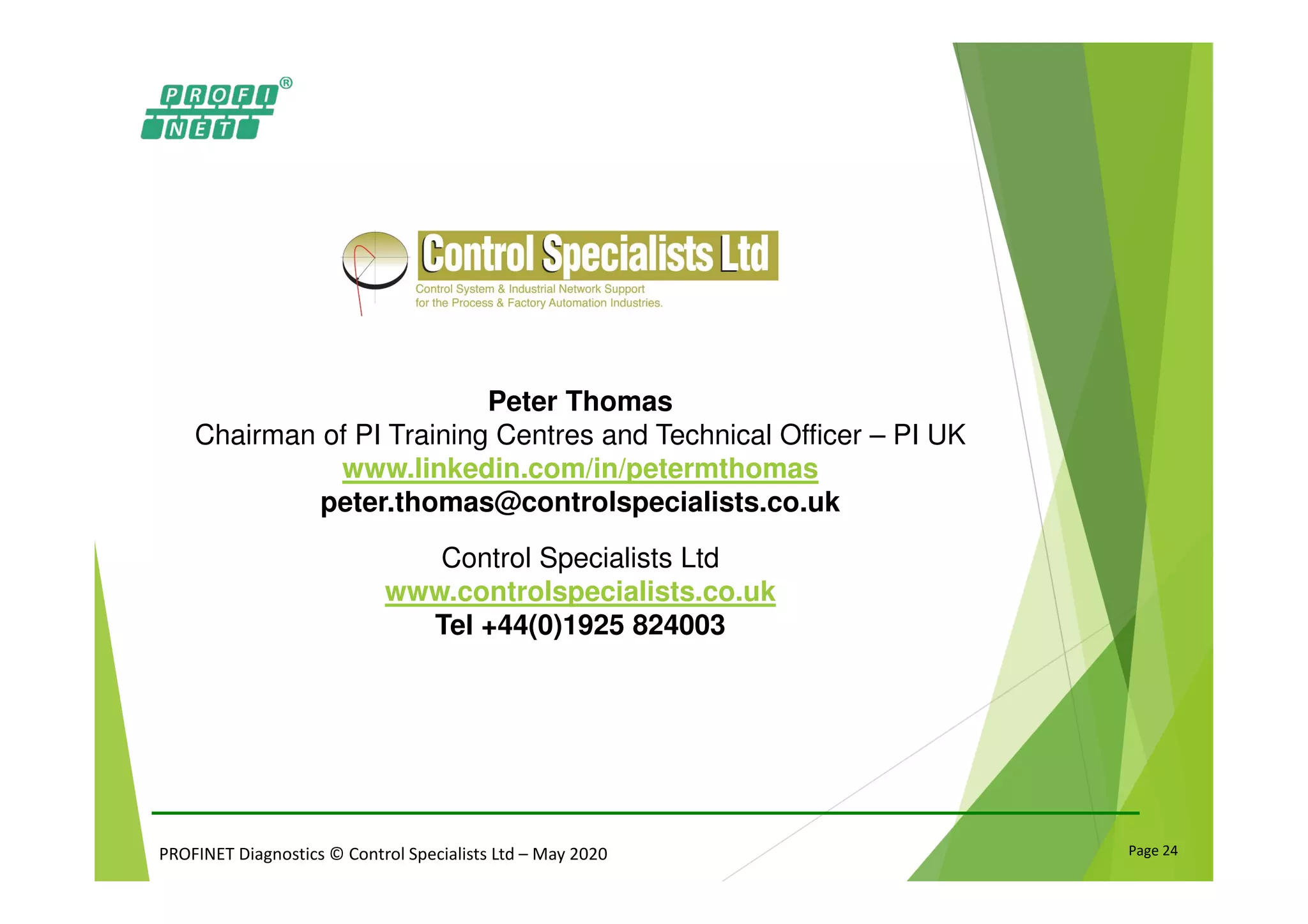 PROFINET Diagnostics © Control Specialists Ltd – May 2020 Page 24
Peter Thomas
Chairman of PI Training Centres and Technical Officer – PI UK
www.linkedin.com/in/petermthomas
peter.thomas@controlspecialists.co.uk
Control Specialists Ltd
www.controlspecialists.co.uk
Tel +44(0)1925 824003
 