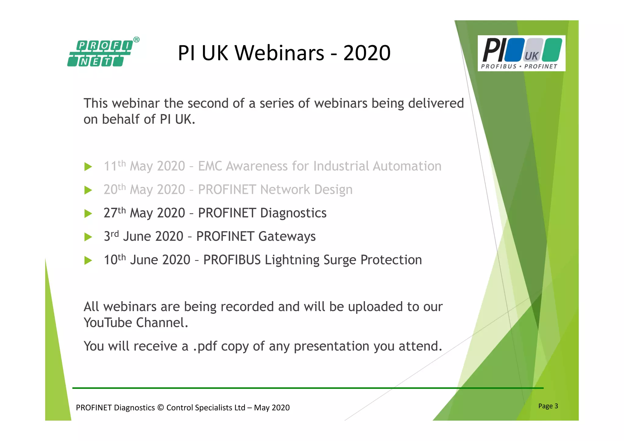 PROFINET Diagnostics © Control Specialists Ltd – May 2020 Page 3
PI UK Webinars - 2020
This webinar the second of a series of webinars being delivered
on behalf of PI UK.
11th May 2020 – EMC Awareness for Industrial Automation
20th May 2020 – PROFINET Network Design
27th May 2020 – PROFINET Diagnostics
3rd June 2020 – PROFINET Gateways
10th June 2020 – PROFIBUS Lightning Surge Protection
All webinars are being recorded and will be uploaded to our
YouTube Channel.
You will receive a .pdf copy of any presentation you attend.
 