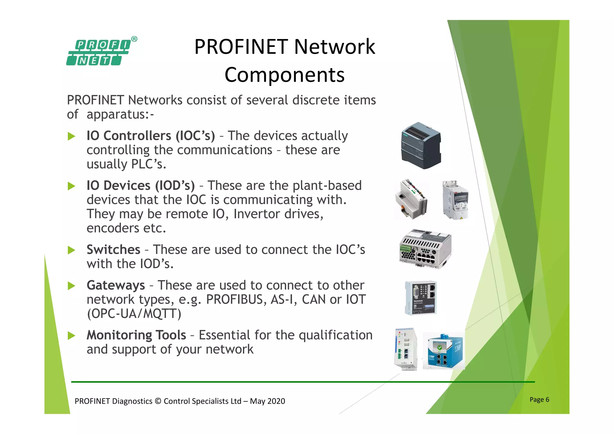 PROFINET Diagnostics © Control Specialists Ltd – May 2020 Page 6
PROFINET Network
Components
PROFINET Networks consist of several discrete items
of apparatus:-
IO Controllers (IOC’s) – The devices actually
controlling the communications – these are
usually PLC’s.
IO Devices (IOD’s) – These are the plant-based
devices that the IOC is communicating with.
They may be remote IO, Invertor drives,
encoders etc.
Switches – These are used to connect the IOC’s
with the IOD’s.
Gateways – These are used to connect to other
network types, e.g. PROFIBUS, AS-I, CAN or IOT
(OPC-UA/MQTT)
Monitoring Tools – Essential for the qualification
and support of your network
 