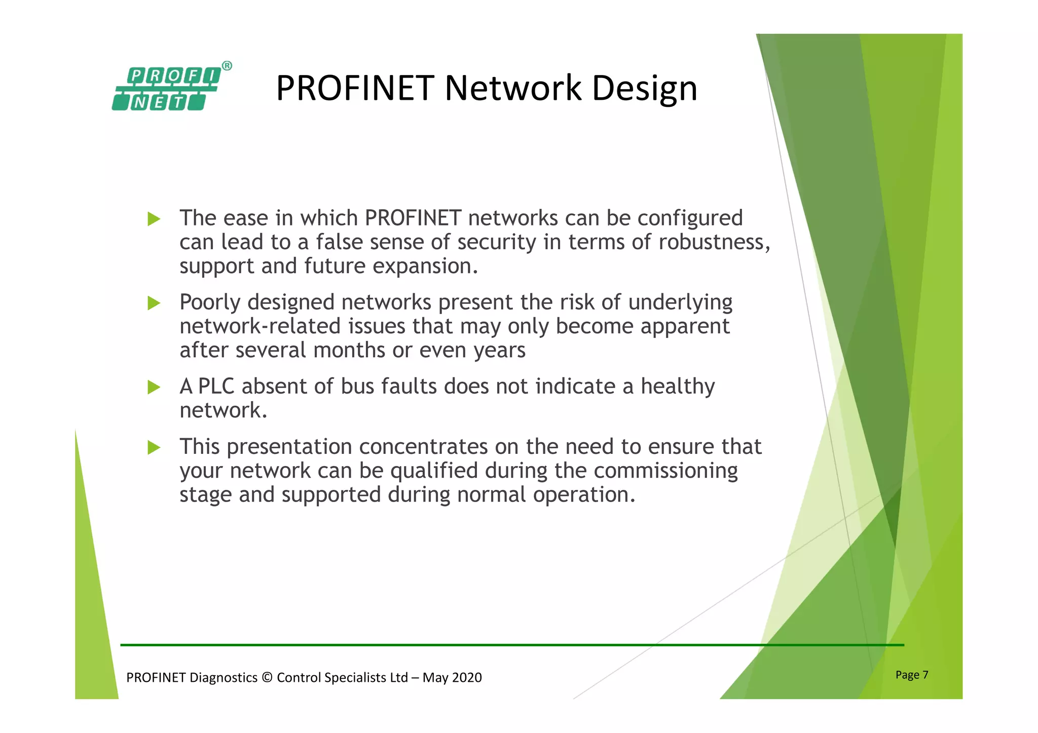 PROFINET Diagnostics © Control Specialists Ltd – May 2020 Page 7
PROFINET Network Design
The ease in which PROFINET networks can be configured
can lead to a false sense of security in terms of robustness,
support and future expansion.
Poorly designed networks present the risk of underlying
network-related issues that may only become apparent
after several months or even years
A PLC absent of bus faults does not indicate a healthy
network.
This presentation concentrates on the need to ensure that
your network can be qualified during the commissioning
stage and supported during normal operation.
 