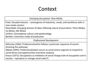 Context
                         Emerging Occupation: New Media
Pratt: Situated industry – convergence of industries, needs, and workforce skills in
new media clusters
Rosenblatt: Changing division of labor effecting nature of journalism: Them Media,
Us Media, We Media
Jenkins: Convergence culture and epistemology
Benkler: Commons mode of production
                             Professional Development
Wilensky (1964): Professionalization follows a particular sequence of events
(charting the pathway)
Abbott (1991): Professionalization occurs as social actors organize to respond to
social forces and opportunities (narrative analysis)
Krauss (1971): Occupations as mediators of social change (role of occupation and in
society – reproduce or change social order?)
 