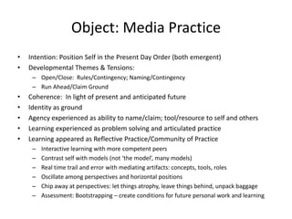 Object: Media Practice
•   Intention: Position Self in the Present Day Order (both emergent)
•   Developmental Themes & Tensions:
     – Open/Close: Rules/Contingency; Naming/Contingency
     – Run Ahead/Claim Ground
•   Coherence: In light of present and anticipated future
•   Identity as ground
•   Agency experienced as ability to name/claim; tool/resource to self and others
•   Learning experienced as problem solving and articulated practice
•   Learning appeared as Reflective Practice/Community of Practice
     –   Interactive learning with more competent peers
     –   Contrast self with models (not ‘the model’, many models)
     –   Real time trail and error with mediating artifacts: concepts, tools, roles
     –   Oscillate among perspectives and horizontal positions
     –   Chip away at perspectives: let things atrophy, leave things behind, unpack baggage
     –   Assessment: Bootstrapping – create conditions for future personal work and learning
 