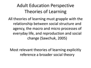 Adult Education Perspective
        Theories of Learning
All theories of learning must grapple with the
    relationship between social structure and
   agency, the macro and micro processes of
   everyday life, and reproduction and social
             change (Sawchuk, 2005)

Most relevant theories of learning explicitly
      reference a broader social theory
 