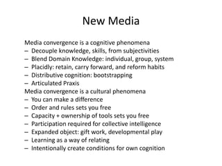 New Media
Media convergence is a cognitive phenomena
– Decouple knowledge, skills, from subjectivities
– Blend Domain Knowledge: individual, group, system
– Placidly: retain, carry forward, and reform habits
– Distributive cognition: bootstrapping
– Articulated Praxis
Media convergence is a cultural phenomena
– You can make a difference
– Order and rules sets you free
– Capacity + ownership of tools sets you free
– Participation required for collective intelligence
– Expanded object: gift work, developmental play
– Learning as a way of relating
– Intentionally create conditions for own cognition
 