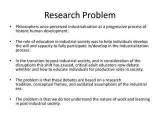 Research Problem
• Philosophers once perceived industrialization as a progressive process of
  historic human development.

• The role of education in industrial society was to help individuals develop
  the will and capacity to fully participate in/develop in the industrialization
  process.

• In the transition to post-industrial society, and in consideration of the
  disruptions this shift has caused, critical adult educators now debate
  whether and how to educate individuals for productive roles in society.

• The problem is that these debates are based on a research
  tradition, conceptual frames, and outdated assumptions of the industrial
  era.

• The problem is that we do not understand the nature of work and learning
  in post-industrial society.
 