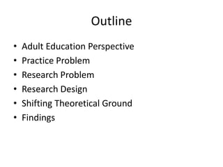 Outline
•   Adult Education Perspective
•   Practice Problem
•   Research Problem
•   Research Design
•   Shifting Theoretical Ground
•   Findings
 
