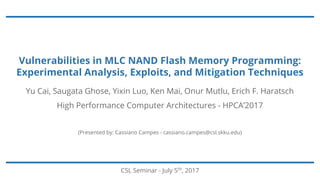 Vulnerabilities in MLC NAND Flash Memory Programming:
Experimental Analysis, Exploits, and Mitigation Techniques
CSL Seminar - July 5th
, 2017
Yu Cai, Saugata Ghose, Yixin Luo, Ken Mai, Onur Mutlu, Erich F. Haratsch
High Performance Computer Architectures - HPCA’2017
(Presented by: Cassiano Campes - cassiano.campes@csl.skku.edu)
 