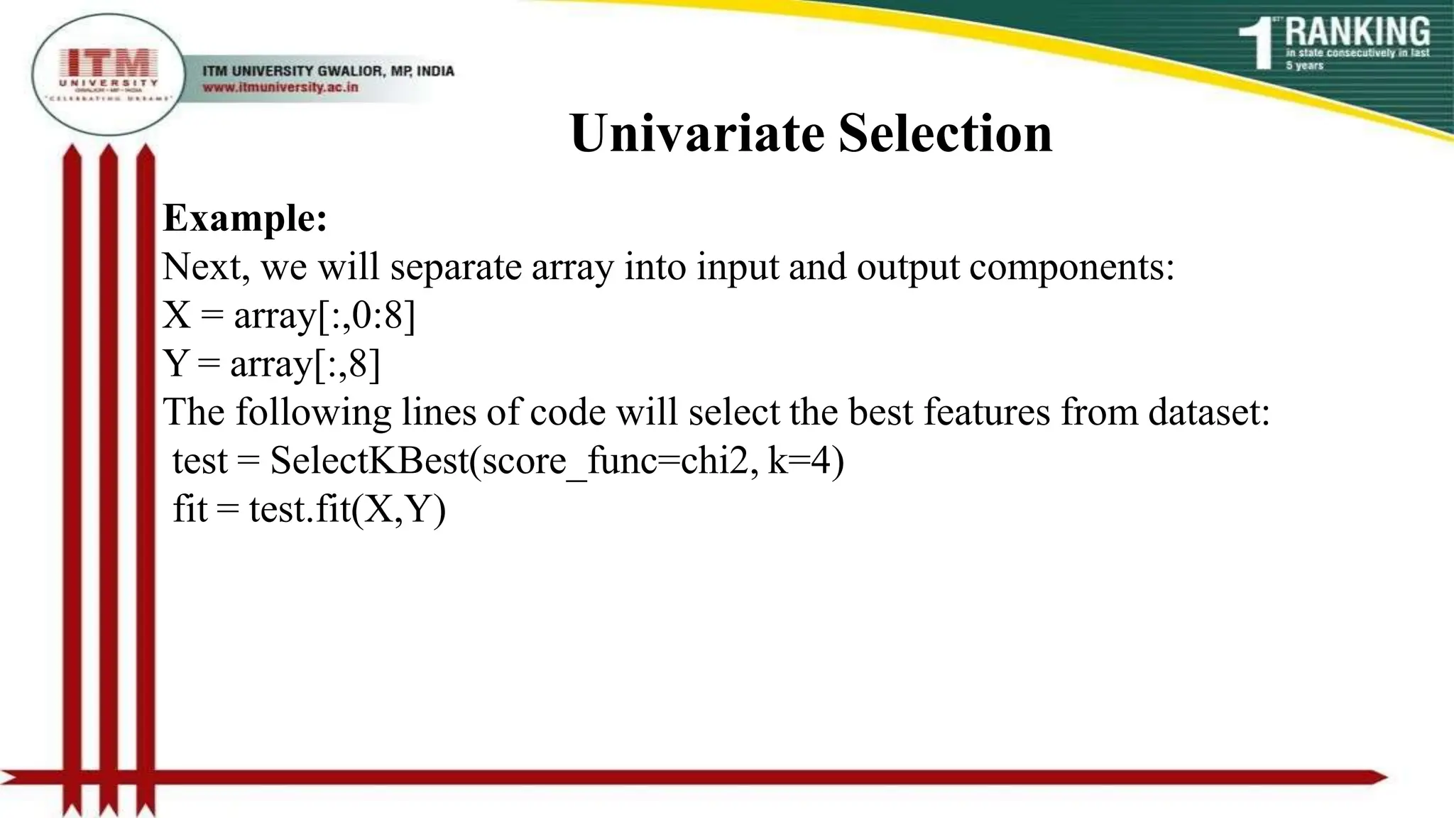 Univariate Selection
Example:
Next, we will separate array into input and output components:
X = array[:,0:8]
Y = array[:,8]
The following lines of code will select the best features from dataset:
test = SelectKBest(score_func=chi2, k=4)
fit = test.fit(X,Y)
 