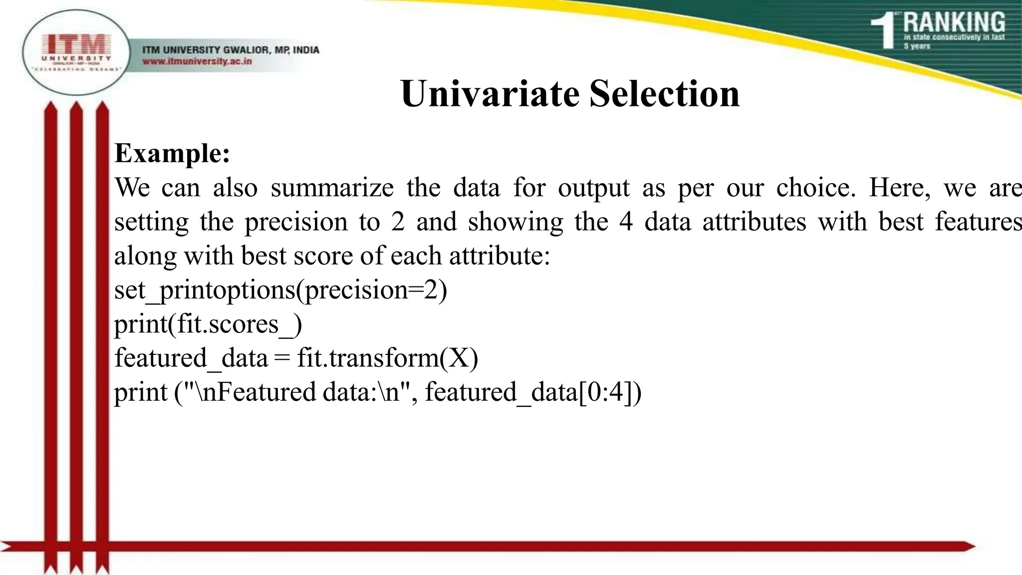 Univariate Selection
Example:
We can also summarize the data for output as per our choice. Here, we are
setting the precision to 2 and showing the 4 data attributes with best features
along with best score of each attribute:
set_printoptions(precision=2)
print(fit.scores_)
featured_data = fit.transform(X)
print ("nFeatured data:n", featured_data[0:4])
 