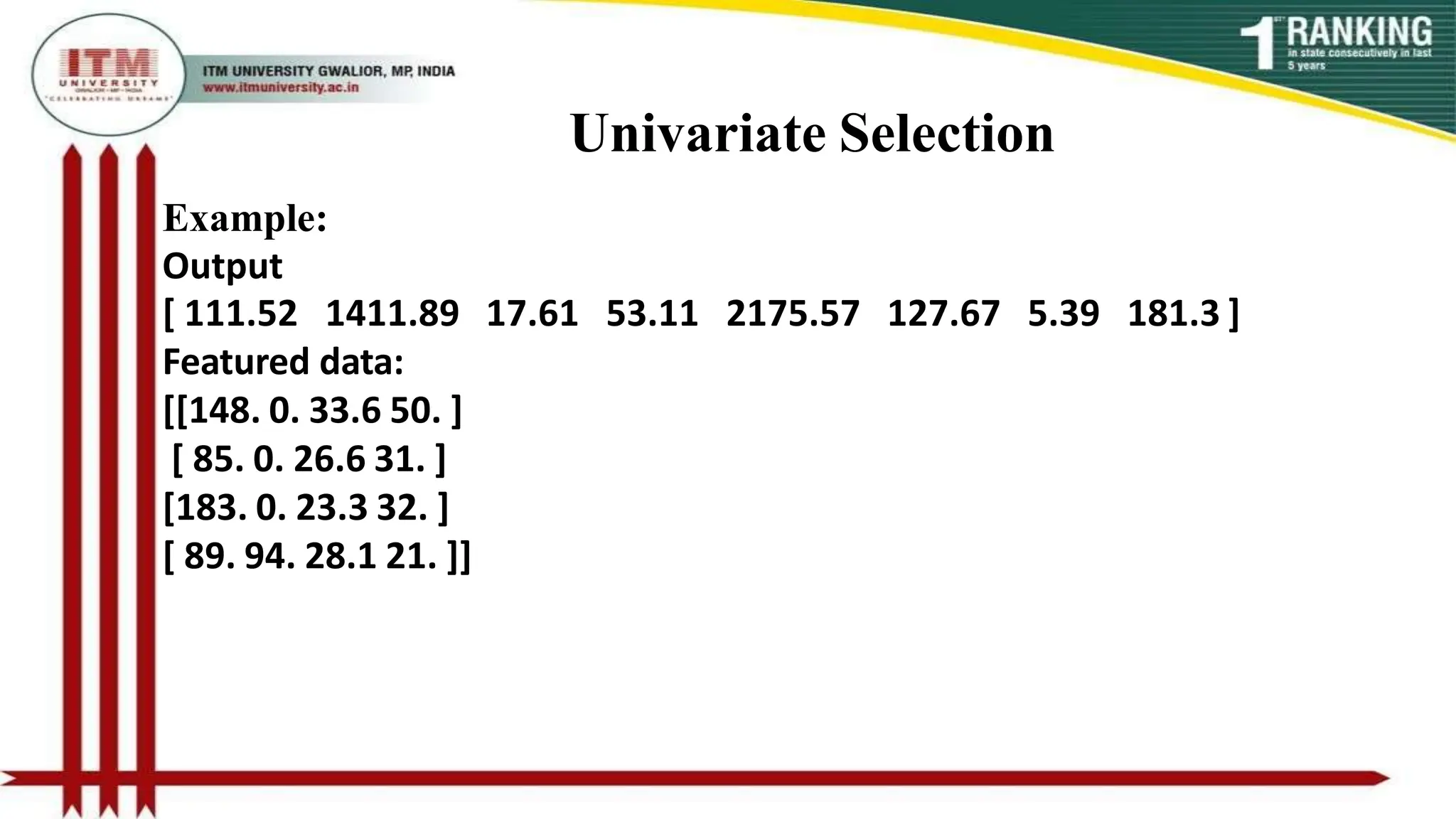 Univariate Selection
Example:
Output
[ 111.52 1411.89 17.61 53.11 2175.57 127.67 5.39 181.3 ]
Featured data:
[[148. 0. 33.6 50. ]
[ 85. 0. 26.6 31. ]
[183. 0. 23.3 32. ]
[ 89. 94. 28.1 21. ]]
 
