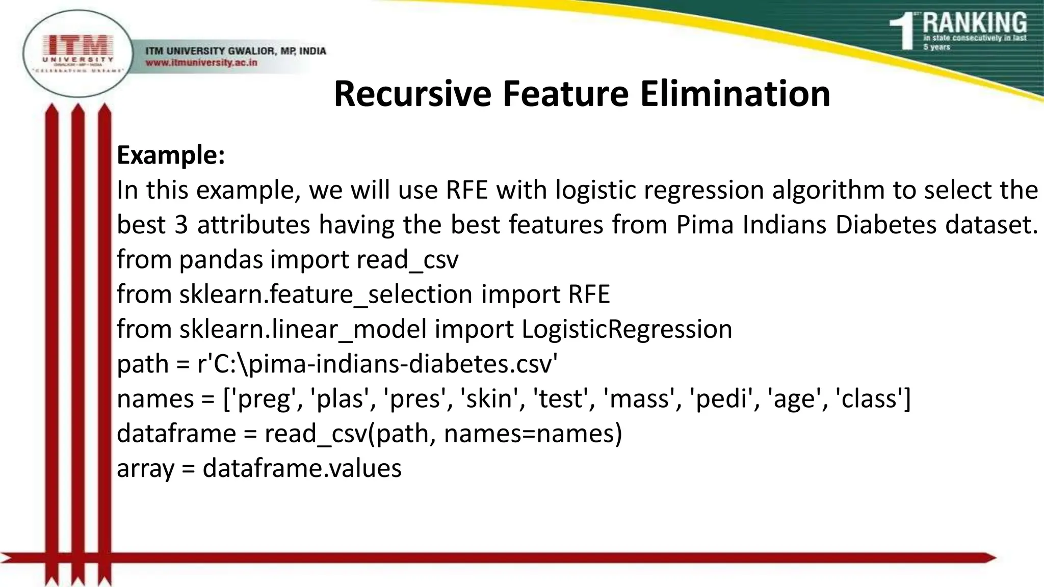 Recursive Feature Elimination
Example:
In this example, we will use RFE with logistic regression algorithm to select the
best 3 attributes having the best features from Pima Indians Diabetes dataset.
from pandas import read_csv
from sklearn.feature_selection import RFE
from sklearn.linear_model import LogisticRegression
path = r'C:pima-indians-diabetes.csv'
names = ['preg', 'plas', 'pres', 'skin', 'test', 'mass', 'pedi', 'age', 'class']
dataframe = read_csv(path, names=names)
array = dataframe.values
 
