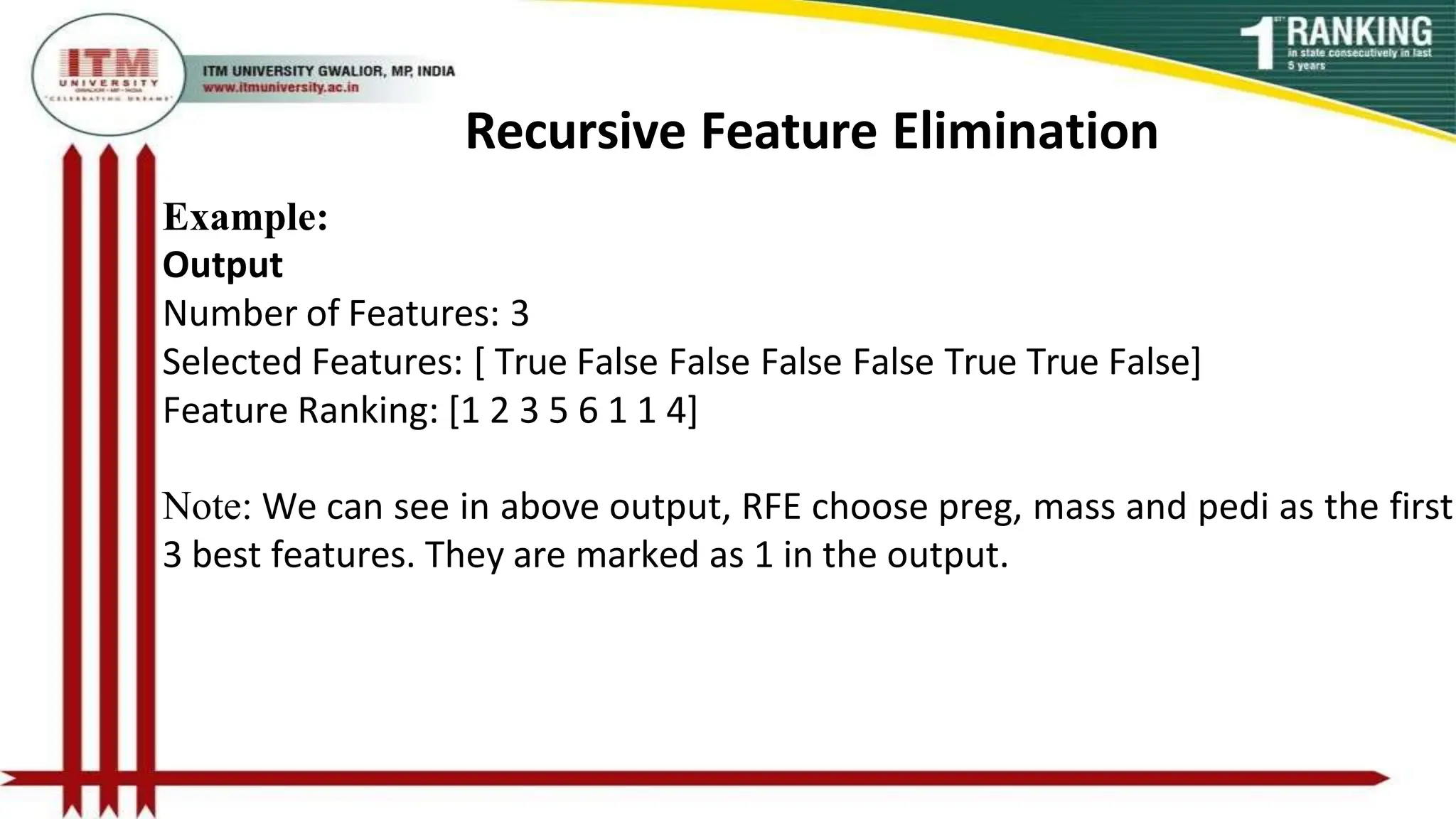 Recursive Feature Elimination
Example:
Output
Number of Features: 3
Selected Features: [ True False False False False True True False]
Feature Ranking: [1 2 3 5 6 1 1 4]
Note: We can see in above output, RFE choose preg, mass and pedi as the first
3 best features. They are marked as 1 in the output.
 