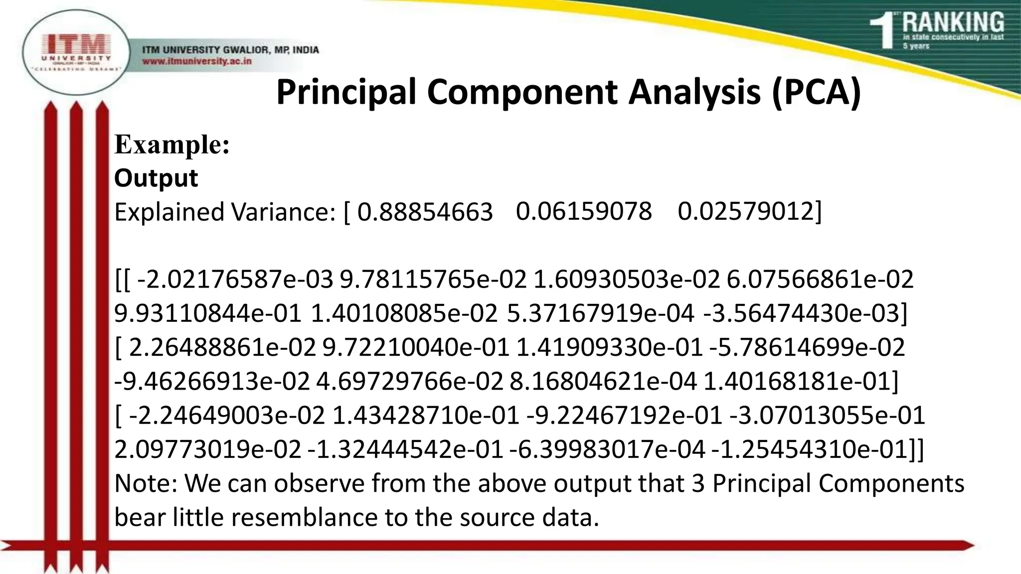 Principal Component Analysis (PCA)
Example:
Output
Explained Variance: [ 0.88854663 0.06159078 0.02579012]
[[ -2.02176587e-03 9.78115765e-02 1.60930503e-02 6.07566861e-02
9.93110844e-01 1.40108085e-02 5.37167919e-04 -3.56474430e-03]
[ 2.26488861e-02 9.72210040e-01 1.41909330e-01 -5.78614699e-02
-9.46266913e-02 4.69729766e-02 8.16804621e-04 1.40168181e-01]
[ -2.24649003e-02 1.43428710e-01 -9.22467192e-01 -3.07013055e-01
2.09773019e-02 -1.32444542e-01 -6.39983017e-04 -1.25454310e-01]]
Note: We can observe from the above output that 3 Principal Components
bear little resemblance to the source data.
 