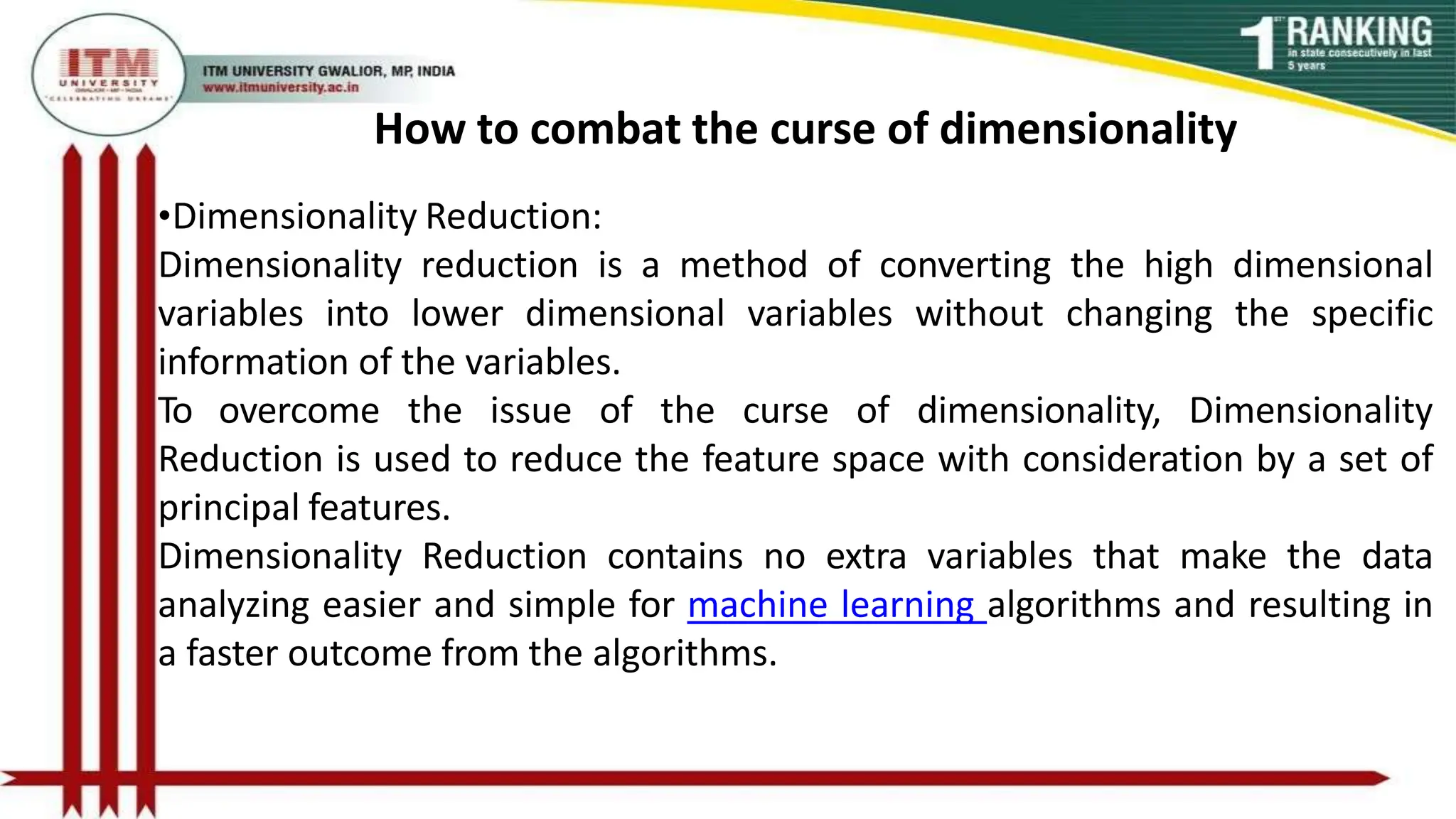 How to combat the curse of dimensionality
•Dimensionality Reduction:
Dimensionality reduction is a method of converting the high dimensional
variables into lower dimensional variables without changing the specific
information of the variables.
To overcome the issue of the curse of dimensionality, Dimensionality
Reduction is used to reduce the feature space with consideration by a set of
principal features.
Dimensionality Reduction contains no extra variables that make the data
analyzing easier and simple for machine learning algorithms and resulting in
a faster outcome from the algorithms.
 