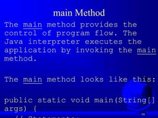 14
main Method
The main method provides the
control of program flow. The
Java interpreter executes the
application by invoking the main
method.
The main method looks like this:
public static void main(String[]
args) {
 