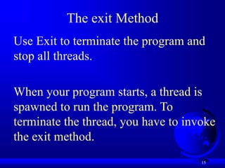 15
The exit Method
Use Exit to terminate the program and
stop all threads.
When your program starts, a thread is
spawned to run the program. To
terminate the thread, you have to invoke
the exit method.
 