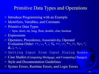 16
Primitive Data Types and Operations
 Introduce Programming with an Example
 Identifiers, Variables, and Constants
 Primitive Data Types
– byte, short, int, long, float, double, char, boolean
 Expressions
 Operators, Precedence, Associativity, Operand
Evaluation Order: ++, --, *, /, %, +=, -=, *=, /=, %=, ^,
&, |, +, -,
 Getting Input from Input Dialog Boxes
 Case Studies (Computing Mortgage, and Computing Changes)
 Style and Documentation Guidelines
 Syntax Errors, Runtime Errors, and Logic Errors
 