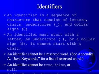 17
Identifiers
 An identifier is a sequence of
characters that consist of letters,
digits, underscores (_), and dollar
signs ($).
 An identifier must start with a
letter, an underscore (_), or a dollar
sign ($). It cannot start with a
digit.
 An identifier cannot be a reserved word. (See Appendix
A, “Java Keywords,” for a list of reserved words).
 An identifier cannot be true, false, or
null.
 