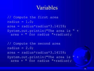 18
Variables
// Compute the first area
radius = 1.0;
area = radius*radius*3.14159;
System.out.println("The area is “ +
area + " for radius "+radius);
// Compute the second area
radius = 2.0;
area = radius*radius*3.14159;
System.out.println("The area is “ +
area + " for radius "+radius);
 