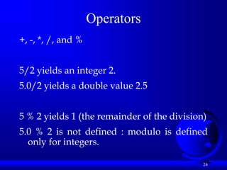 24
Operators
+, -, *, /, and %
5/2 yields an integer 2.
5.0/2 yields a double value 2.5
5 % 2 yields 1 (the remainder of the division)
5.0 % 2 is not defined : modulo is defined
only for integers.
 