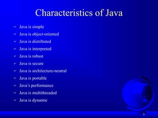 3
Characteristics of Java
 Java is simple
 Java is object-oriented
 Java is distributed
 Java is interpreted
 Java is robust
 Java is secure
 Java is architecture-neutral
 Java is portable
 Java’s performance
 Java is multithreaded
 Java is dynamic
 
