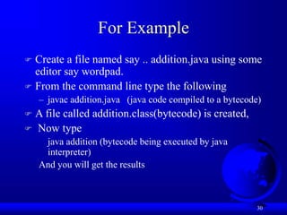 30
For Example
 Create a file named say .. addition.java using some
editor say wordpad.
 From the command line type the following
– javac addition.java (java code compiled to a bytecode)
 A file called addition.class(bytecode) is created,
 Now type
java addition (bytecode being executed by java
interpreter)
And you will get the results
 