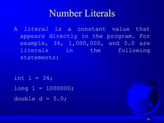 31
Number Literals
A literal is a constant value that
appears directly in the program. For
example, 34, 1,000,000, and 5.0 are
literals in the following
statements:
int i = 34;
long l = 1000000;
double d = 5.0;
 