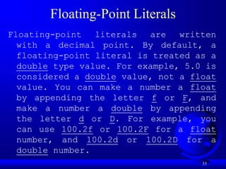 33
Floating-Point Literals
Floating-point literals are written
with a decimal point. By default, a
floating-point literal is treated as a
double type value. For example, 5.0 is
considered a double value, not a float
value. You can make a number a float
by appending the letter f or F, and
make a number a double by appending
the letter d or D. For example, you
can use 100.2f or 100.2F for a float
number, and 100.2d or 100.2D for a
double number.
 