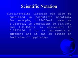 34
Scientific Notation
Floating-point literals can also be
specified in scientific notation,
for example, 1.23456e+2, same as
1.23456e2, is equivalent to 123.456,
and 1.23456e-2 is equivalent to
0.0123456. E (or e) represents an
exponent and it can be either in
lowercase or uppercase.
 