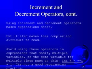 39
Increment and
Decrement Operators, cont.
Using increment and decrement operators
makes expressions short,
but it also makes them complex and
difficult to read.
Avoid using these operators in
expressions that modify multiple
variables, or the same variable for
multiple times such as this: int k = ++i
+ i. Its not a good programming
 