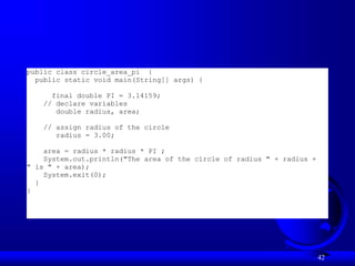 42
public class circle_area_pi {
public static void main(String[] args) {
final double PI = 3.14159;
// declare variables
double radius, area;
// assign radius of the circle
radius = 3.00;
area = radius * radius * PI ;
System.out.println("The area of the circle of radius " + radius +
" is " + area);
System.exit(0);
}
}
 