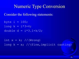 44
Numeric Type Conversion
Consider the following statements:
byte i = 100;
long k = i*3+4;
double d = i*3.1+k/2;
int x = k; //(Wrong)
long k = x; //(fine,implicit casting)
 