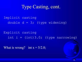 46
Type Casting, cont.
Implicit casting
double d = 3; (type widening)
Explicit casting
int i = (int)3.0; (type narrowing)
What is wrong? int x = 5/2.0;
 