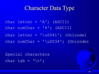 48
Character Data Type
char letter = 'A'; (ASCII)
char numChar = '4'; (ASCII)
char letter = 'u0041'; (Unicode)
char numChar = 'u0034'; (Unicode)
Special characters
char tab = ‘t’;
 
