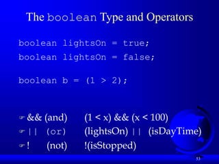 53
The boolean Type and Operators
boolean lightsOn = true;
boolean lightsOn = false;
boolean b = (1 > 2);
 && (and) (1 < x) && (x < 100)
 || (or) (lightsOn) || (isDayTime)
 ! (not) !(isStopped)
 